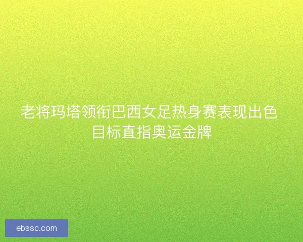 老将玛塔领衔巴西女足热身赛表现出色 目标直指奥运金牌