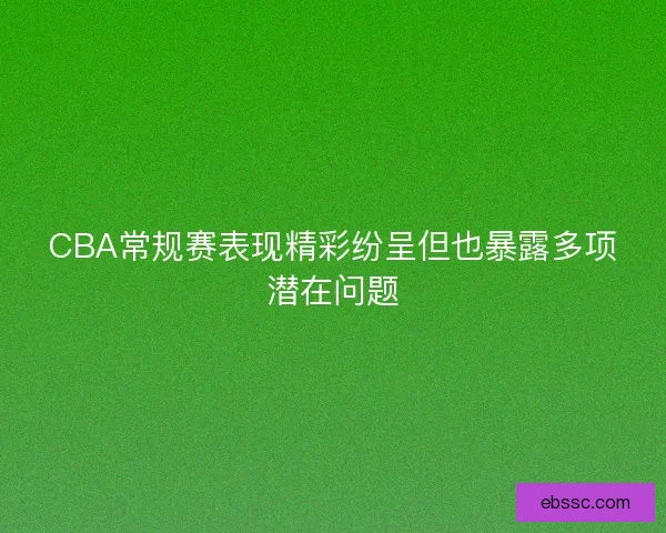 CBA常规赛表现精彩纷呈但也暴露多项潜在问题